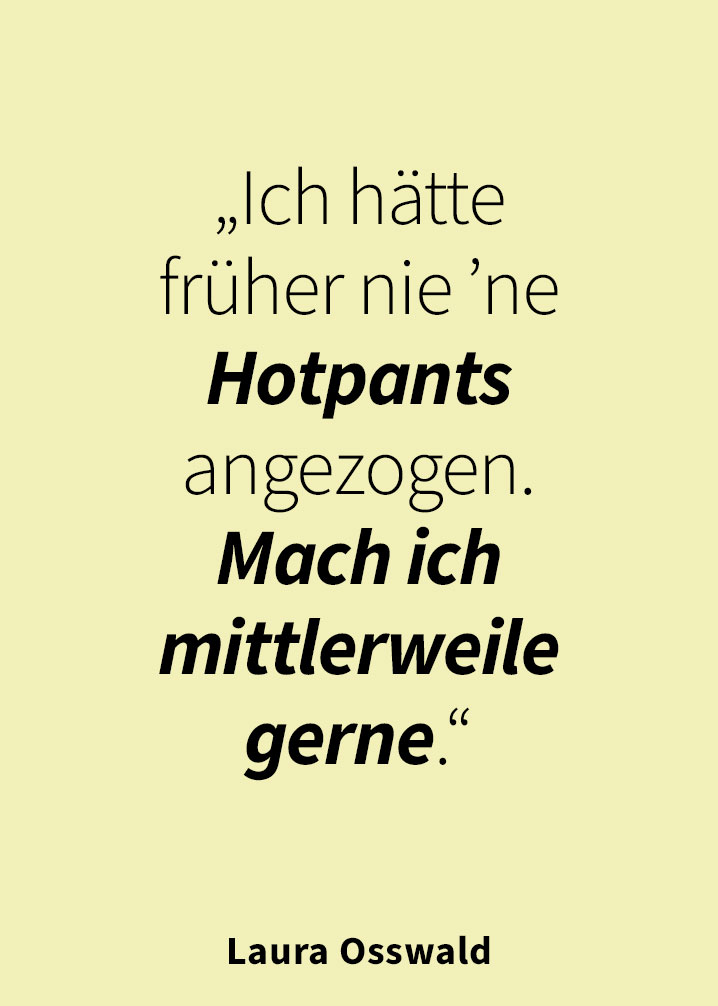 „Ich hätte früher nie ’ne Hotpants angezogen. Mach ich mittlerweile gerne.“  — Laura Osswald